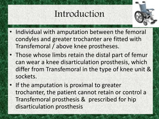 Introduction
• Individual with amputation between the femoral
condyles and greater trochanter are fitted with
Transfemoral / above knee prostheses.
• Those whose limbs retain the distal part of femur
can wear a knee disarticulation prosthesis, which
differ from Transfemoral in the type of knee unit &
sockets.
• If the amputation is proximal to greater
trochanter, the patient cannot retain or control a
Transfemoral prosthesis & prescribed for hip
disarticulation prosthesis
 