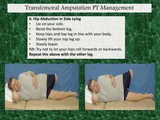 Transfemoral Amputation PT Management
6. Hip Abduction in Side Lying
• Lie on your side.
• Bend the bottom leg.
• Keep hips and top leg in line with your body.
• Slowly lift your top leg up.
• Slowly lower.
NB: Try not to let your hips roll forwards or backwards.
Repeat the above with the other leg.
 