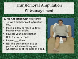 Transfemoral Amputation
PT Management
8. Hip Adduction with Resistance
• Sit with both legs out in front of
you.
• Place a pillow or rolled up towel
between your thighs.
• Squeeze your legs together.
• Hold for five seconds.
• Repeat ___ times.
• NB: This exercise can also be
performed when sitting in a
wheelchair or at the edge of a bed.
 