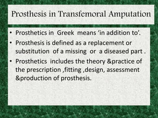 Prosthesis in Transfemoral Amputation
• Prosthetics in Greek means ‘in addition to’.
• Prosthesis is defined as a replacement or
substitution of a missing or a diseased part .
• Prosthetics includes the theory &practice of
the prescription ,fitting ,design, assessment
&production of prosthesis.
 