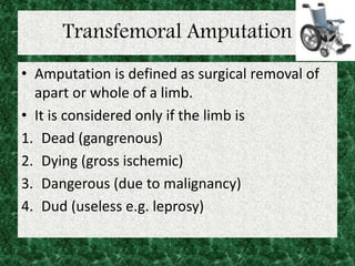 Transfemoral Amputation
• Amputation is defined as surgical removal of
apart or whole of a limb.
• It is considered only if the limb is
1. Dead (gangrenous)
2. Dying (gross ischemic)
3. Dangerous (due to malignancy)
4. Dud (useless e.g. leprosy)
 