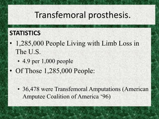 Transfemoral prosthesis.
STATISTICS
• 1,285,000 People Living with Limb Loss in
The U.S.
• 4.9 per 1,000 people
• Of Those 1,285,000 People:
• 36,478 were Transfemoral Amputations (American
Amputee Coalition of America ‘96)
 