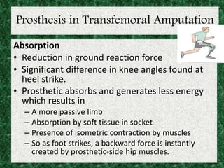 Prosthesis in Transfemoral Amputation
Absorption
• Reduction in ground reaction force
• Significant difference in knee angles found at
heel strike.
• Prosthetic absorbs and generates less energy
which results in
– A more passive limb
– Absorption by soft tissue in socket
– Presence of isometric contraction by muscles
– So as foot strikes, a backward force is instantly
created by prosthetic-side hip muscles.
 