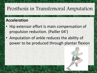Prosthesis in Transfemoral Amputation
Acceleration
• Hip extensor effort is main compensation of
propulsion reduction. (Pailler 04’)
• Amputation of ankle reduces the ability of
power to be produced through plantar flexion
 