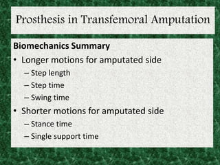 Prosthesis in Transfemoral Amputation
Biomechanics Summary
• Longer motions for amputated side
– Step length
– Step time
– Swing time
• Shorter motions for amputated side
– Stance time
– Single support time
 