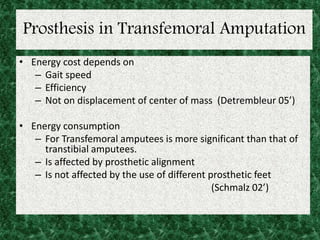 Prosthesis in Transfemoral Amputation
• Energy cost depends on
– Gait speed
– Efficiency
– Not on displacement of center of mass (Detrembleur 05’)
• Energy consumption
– For Transfemoral amputees is more significant than that of
transtibial amputees.
– Is affected by prosthetic alignment
– Is not affected by the use of different prosthetic feet
(Schmalz 02’)
 