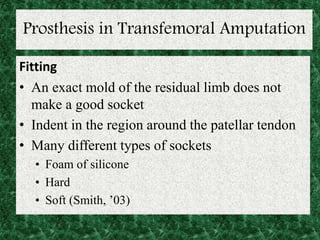 Prosthesis in Transfemoral Amputation
Fitting
• An exact mold of the residual limb does not
make a good socket
• Indent in the region around the patellar tendon
• Many different types of sockets
• Foam of silicone
• Hard
• Soft (Smith, ’03)
 