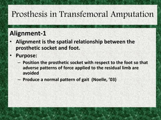 Prosthesis in Transfemoral Amputation
Alignment-1
• Alignment is the spatial relationship between the
prosthetic socket and foot.
• Purpose:
– Position the prosthetic socket with respect to the foot so that
adverse patterns of force applied to the residual limb are
avoided
– Produce a normal pattern of gait (Noelle, ’03)
 