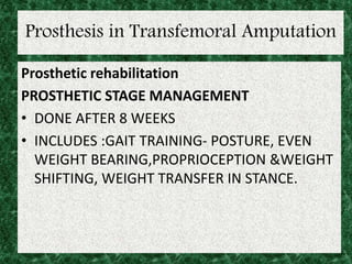 Prosthesis in Transfemoral Amputation
Prosthetic rehabilitation
PROSTHETIC STAGE MANAGEMENT
• DONE AFTER 8 WEEKS
• INCLUDES :GAIT TRAINING- POSTURE, EVEN
WEIGHT BEARING,PROPRIOCEPTION &WEIGHT
SHIFTING, WEIGHT TRANSFER IN STANCE.
 