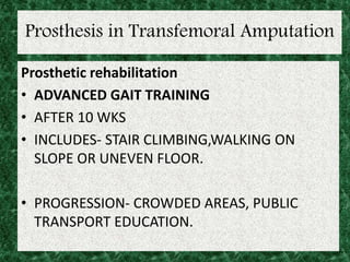 Prosthesis in Transfemoral Amputation
Prosthetic rehabilitation
• ADVANCED GAIT TRAINING
• AFTER 10 WKS
• INCLUDES- STAIR CLIMBING,WALKING ON
SLOPE OR UNEVEN FLOOR.
• PROGRESSION- CROWDED AREAS, PUBLIC
TRANSPORT EDUCATION.
 