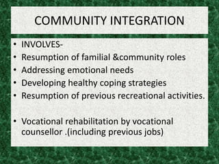 COMMUNITY INTEGRATION
• INVOLVES-
• Resumption of familial &community roles
• Addressing emotional needs
• Developing healthy coping strategies
• Resumption of previous recreational activities.
• Vocational rehabilitation by vocational
counsellor .(including previous jobs)
 