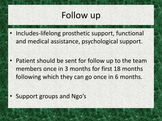 Follow up
• Includes-lifelong prosthetic support, functional
and medical assistance, psychological support.
• Patient should be sent for follow up to the team
members once in 3 months for first 18 months
following which they can go once in 6 months.
• Support groups and Ngo’s
 