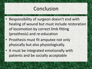 Conclusion
• Responsibility of surgeon doesn't end with
healing of wound but must include restoration
of locomotion by correct limb fitting
(prosthesis) and re-education
• Prosthesis must fit amputee not only
physically but also physiologically.
• It must be integrated emotionally with
patients and be socially acceptable
 