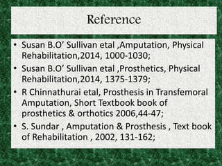 Reference
• Susan B.O’ Sullivan etal ,Amputation, Physical
Rehabilitation,2014, 1000-1030;
• Susan B.O’ Sullivan etal ,Prosthetics, Physical
Rehabilitation,2014, 1375-1379;
• R Chinnathurai etal, Prosthesis in Transfemoral
Amputation, Short Textbook book of
prosthetics & orthotics 2006,44-47;
• S. Sundar , Amputation & Prosthesis , Text book
of Rehabilitation , 2002, 131-162;
 