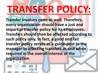 TRANSFER POLICY:
Transfer involves costs as well. Therefore,
every organisation should have a just and
impartial transfer policy for its employees.
Transfers should then be affected according to
such policy only. In fact, a good and fair
transfer policy serves as a guide-post to the
manager in affecting transfers as and when
required in the overall interest of the
organisation.
 