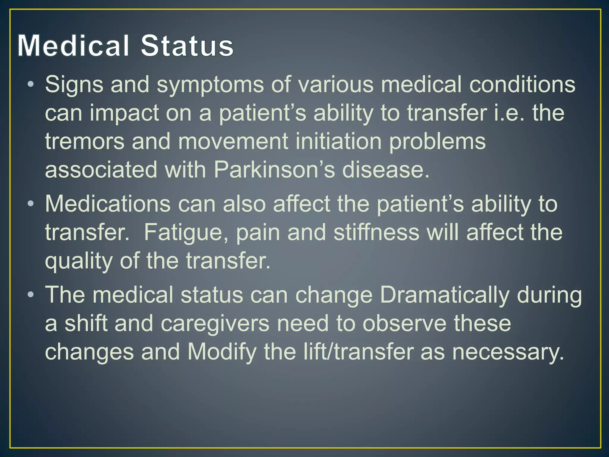• Signs and symptoms of various medical conditions
can impact on a patient’s ability to transfer i.e. the
tremors and movement initiation problems
associated with Parkinson’s disease.
• Medications can also affect the patient’s ability to
transfer. Fatigue, pain and stiffness will affect the
quality of the transfer.
• The medical status can change Dramatically during
a shift and caregivers need to observe these
changes and Modify the lift/transfer as necessary.
 