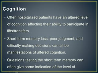 • Often hospitalized patients have an altered level
of cognition affecting their ability to participate in
lifts/transfers.
• Short term memory loss, poor judgment, and
difficulty making decisions can all be
manifestations of altered cognition.
• Questions testing the short term memory can
often give some indication of the level of
 