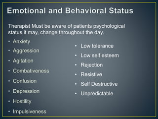 • Anxiety
• Aggression
• Agitation
• Combativeness
• Confusion
• Depression
• Hostility
• Impulsiveness
Therapist Must be aware of patients psychological
status it may, change throughout the day.
• Low tolerance
• Low self esteem
• Rejection
• Resistive
• Self Destructive
• Unpredictable
 