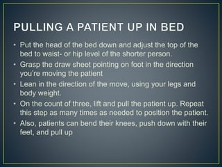 • Put the head of the bed down and adjust the top of the
bed to waist- or hip level of the shorter person.
• Grasp the draw sheet pointing on foot in the direction
you’re moving the patient
• Lean in the direction of the move, using your legs and
body weight.
• On the count of three, lift and pull the patient up. Repeat
this step as many times as needed to position the patient.
• Also, patients can bend their knees, push down with their
feet, and pull up
 