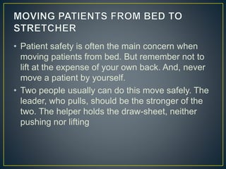 • Patient safety is often the main concern when
moving patients from bed. But remember not to
lift at the expense of your own back. And, never
move a patient by yourself.
• Two people usually can do this move safely. The
leader, who pulls, should be the stronger of the
two. The helper holds the draw-sheet, neither
pushing nor lifting
 
