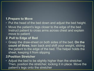 1.Prepare to Move
• Put the head of the bed down and adjust the bed height.
• Move the patient’s legs closer to the edge of the bed
Instruct patient to cross arms across chest and explain
move to patient
2. Pull to Edge of Bed
• Grasp the draw-sheet on both sides of the bed. On the
count of three, lean back and shift your weight, sliding
the patient to the edge of the bed. The helper holds the
sheet, keeping it from slipping
3.Position Stretcher
• Adjust the bed to be slightly higher than the stretcher.
Then, position the stretcher, locking it in place. Move the
patient’s legs onto the stretcher
 