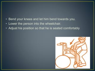 • Bend your knees and let him bend towards you.
• Lower the person into the wheelchair.
• Adjust his position so that he is seated comfortably
 