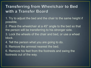 1. Try to adjust the bed and the chair to the same height if
possible.
2. Place the wheelchair at a 45° angle to the bed so that
the person will be transferring to his stronger side.
3. Lock the wheels of the chair and bed, or use a wheel
block.
4. Tell the person what you are going to do.
5. Remove the armrest nearest the bed.
6. Remove his feet from the footrests and swing the
footrests out of the way.
 
