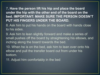 7. Have the person lift his hip and place the board
under the hip with the other end of the board on the
bed. IMPORTANT: MAKE SURE THE PERSON DOESN’T
PUT HIS FINGERS UNDER THE BOARD.
8. Ask him to put his hands on the board with hands close
to his sides.
9. Ask him to lean slightly forward and make a series of
small pushes off the board by straightening his elbows, and
inching along the board towards the bed.
10. When he is on the bed, ask him to lean over onto his
elbow and pull the transfer board out from under his
bottom.
11. Adjust him comfortably in the bed
 