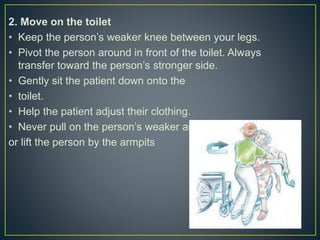 2. Move on the toilet
• Keep the person’s weaker knee between your legs.
• Pivot the person around in front of the toilet. Always
transfer toward the person’s stronger side.
• Gently sit the patient down onto the
• toilet.
• Help the patient adjust their clothing.
• Never pull on the person’s weaker arm
or lift the person by the armpits
 