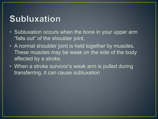 • Subluxation occurs when the bone in your upper arm
“falls out” of the shoulder joint.
• A normal shoulder joint is held together by muscles.
These muscles may be weak on the side of the body
affected by a stroke.
• When a stroke survivor’s weak arm is pulled during
transferring, it can cause subluxation
 