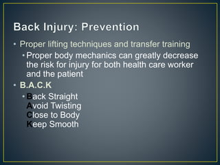 • Proper lifting techniques and transfer training
• Proper body mechanics can greatly decrease
the risk for injury for both health care worker
and the patient
• B.A.C.K
• Back Straight
Avoid Twisting
Close to Body
Keep Smooth
 