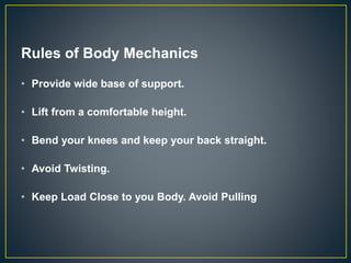 Rules of Body Mechanics
• Provide wide base of support.
• Lift from a comfortable height.
• Bend your knees and keep your back straight.
• Avoid Twisting.
• Keep Load Close to you Body. Avoid Pulling
 