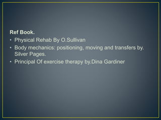 Ref Book.
• Physical Rehab By O.Sullivan
• Body mechanics: positioning, moving and transfers by.
Silver Pages.
• Principal Of exercise therapy by.Dina Gardiner
 