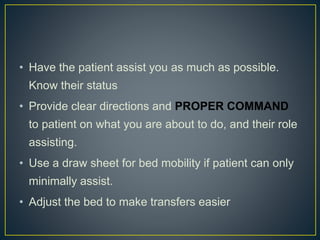 • Have the patient assist you as much as possible.
Know their status
• Provide clear directions and PROPER COMMAND
to patient on what you are about to do, and their role
assisting.
• Use a draw sheet for bed mobility if patient can only
minimally assist.
• Adjust the bed to make transfers easier
 