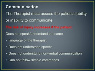The Therapist must assess the patient’s ability
or inability to communicate.
The risk of injury increases if the patient:
Does not speak/understand the same
• language of the therapist
• Does not understand speech
• Does not understand non-verbal communication
• Can not follow simple commands
 