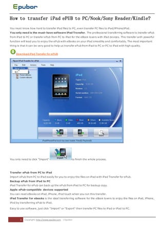 How to transfer iPad ePUB to PC/Nook/Sony Reader/Kindle?
You must know how hard to transfer iPad files to PC, even transfer PC files to iPad/iPhone/iPod.
You only need is the must- have software iPad Transfer. The professional transferring software to transfer ePub
from iPad to PC or transfer ePub from PC to iPad for the eBook lovers with iPad devices. This transfer with powerful
function will lead you to enjoy the ePub with eBooks on your iPad smoothly and comfortably. The most important
thing is that it can be very good to help us transfer ePub from iPad to PC or PC to iPad with high quality.


     Download iPad Transfer for ePUB




You only need to click "Import"                      to finish the whole process.




Transfer ePub from PC to iPad
Import ePub from PC to iPad easily for you to enjoy the files on iPad with iPad Transfer for ePub.
Backup ePub from iPad to PC
iPad Transfer for ePub can back up the ePub from iPad to PC for backup copy.
Apple ePub-compatible devices supported
You can read eBooks on iPad, iPhone, iPod touch when you run this transfer.
iPad Transfer for ebooks is the ideal transferring software for the eBook lovers to enjoy the files on iPad, iPhone,
iPod by transferring ePub to iPad.

Easy to use software, just click "Import" or "Export" then transfer PC files to iPad or iPad to PC.



        1   Copyri ght: http://www.epubor.com | Epubor
 