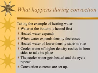 What happens during convection
Taking the example of heating water
Water at the bottom is heated first
Heated water expands
When water expands density decreases
Heated water of lower density starts to rise
Cooler water of higher density rushes in from
sides to take its place
The cooler water gets heated and the cycle
repeats.
Convection currents are set up.
 