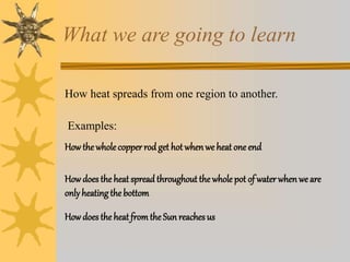 What we are going to learn
How heat spreads from one region to another.
Examples:
Howthe wholecopperrod get hot whenwe heat one end
Howdoes theheat spread throughout the whole pot of waterwhenwe are
onlyheatingthe bottom
Howdoes theheat fromthe Sun reachesus
 