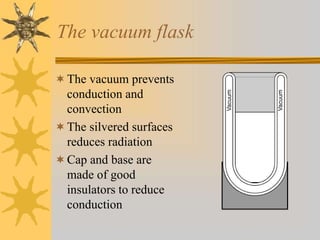 The vacuum flask
The vacuum prevents
conduction and
convection
The silvered surfaces
reduces radiation
Cap and base are
made of good
insulators to reduce
conduction
 