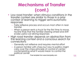 Mechanisms of Transfer (cont.) Low road transfer: when stimulus conditions in the transfer context are similar to those in a prior context of learning to trigger semi-automatic responses Fairly reflexive process and occurs most often in near transfer When a person rents a truck for the first time to move, he/she finds that the familiar steering wheel and shift evoke useful car-driving responses High road transfer: depends on abstraction from the learning context and a conscious search for connections Generally not reflexive and requires mental effort A person familiar with chess but new to politics might carry over the chess principle of control of center, contemplating what it would mean to control the political center 