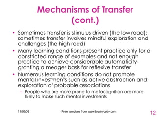 Mechanisms of Transfer (cont.) Sometimes transfer is stimulus driven (the low road); sometimes transfer involves mindful exploration and challenges (the high road) Many learning conditions present practice only for a constricted range of examples and not enough practice to achieve considerable automaticity- granting a meager basis for reflexive transfer Numerous learning conditions do not promote mental investments such as active abstraction and exploration of probable associations People who are more prone to metacognition are more likely to make such mental investments 