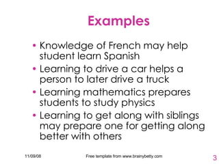 Examples Knowledge of French may help student learn Spanish Learning to drive a car helps a person to later drive a truck Learning mathematics prepares students to study physics  Learning to get along with siblings may prepare one for getting along better with others 