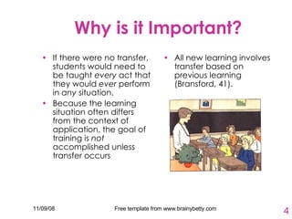 Why is it Important? If there were no transfer, students would need to be taught  every  act that they would  ever  perform in  any  situation.  Because the learning situation often differs from the context of application, the goal of training is  not  accomplished unless transfer occurs   All new learning involves transfer based on previous learning (Bransford, 41). 