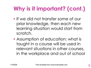 Why is it important? (cont.) If we did not transfer some of our prior knowledge, then each new learning situation would start from scratch. Assumption of education: what is taught in a course will be used in relevant situations in other courses, in the workplace and out of school 