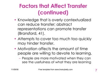 Factors that Affect Transfer (continued) Knowledge that is overly contextualized can reduce transfer; abstract representations can promote transfer (Bransford, 41).  Attempts to cover too much too quickly may hinder transfer.  Motivation affects the amount of time people are willing to devote to learning. People are more motivated when they can see the usefulness of what they are learning  