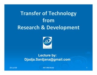 Transfer of Technology
                      from
            Research & Development



                      Lecture by:
                              by:
              Djadja.Sardjana@gmail.com

29-Jul-09
29-Jul-                 IMT MM-Biztel
                            MM-           1
 