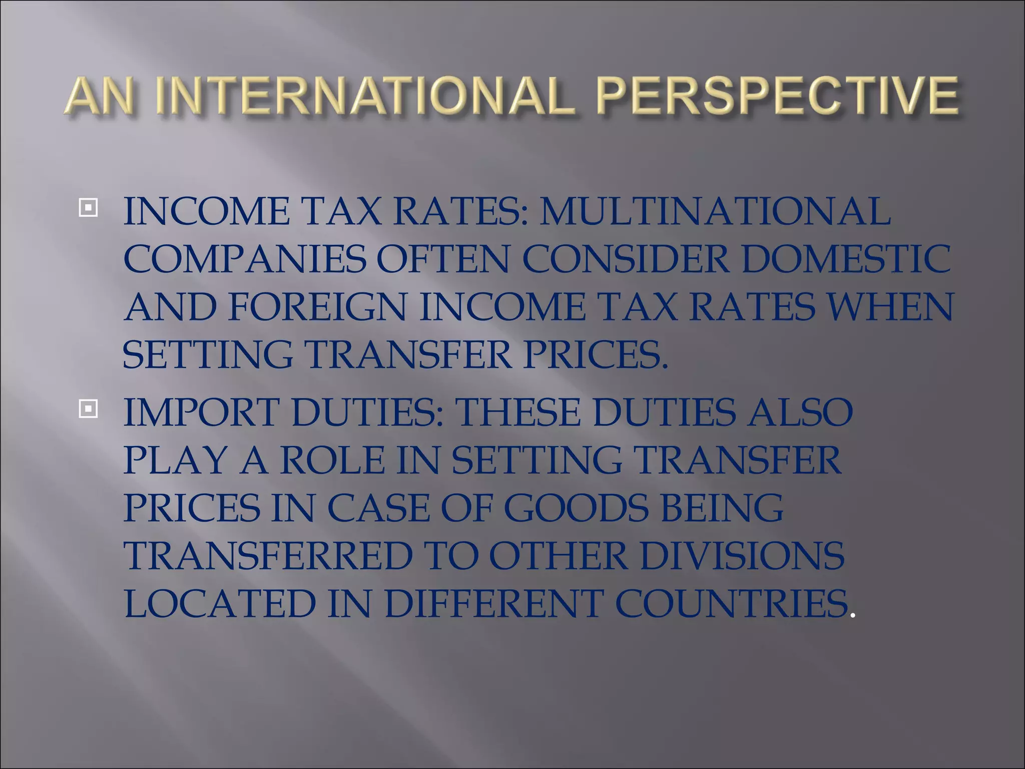 INCOME TAX RATES: MULTINATIONAL COMPANIES OFTEN CONSIDER DOMESTIC AND FOREIGN INCOME TAX RATES WHEN SETTING TRANSFER PRICES. IMPORT DUTIES: THESE DUTIES ALSO PLAY A ROLE IN SETTING TRANSFER PRICES IN CASE OF GOODS BEING TRANSFERRED TO OTHER DIVISIONS LOCATED IN DIFFERENT COUNTRIES . 