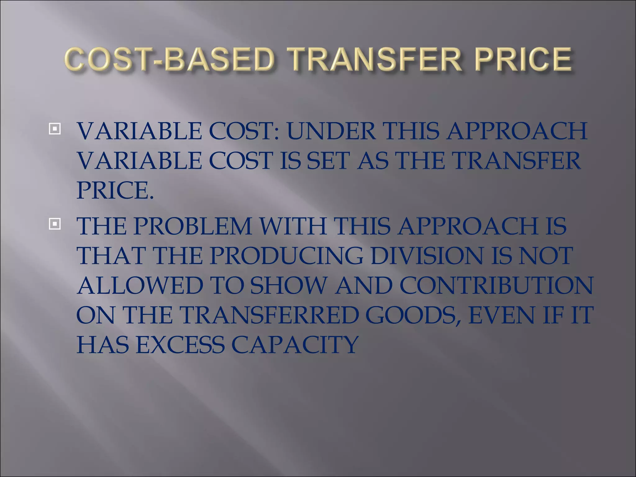 VARIABLE COST: UNDER THIS APPROACH VARIABLE COST IS SET AS THE TRANSFER PRICE. THE PROBLEM WITH THIS APPROACH IS THAT THE PRODUCING DIVISION IS NOT ALLOWED TO SHOW AND CONTRIBUTION ON THE TRANSFERRED GOODS, EVEN IF IT HAS EXCESS CAPACITY 