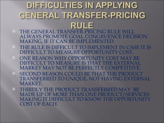 THE GENERAL TRANSFER-PRICING RULE WILL ALWAYS PROMOTE GOAL CONGRUENCE DECISION MAKING, IF IT CAN BE IMPLEMENTED. THE RULE IS DIFFICULT TO IMPLEMENT IN CASE IT IS DIFFICULT TO MEASURE OPPORTUNITY COST. ONE REASON WHY OPPORTUNITY COST MAY BE DIFFICULT TO MEASURE IS THAT THE EXTERNAL MARKET MAY NOT BE PERFECTLY COMPETITIVE. SECOND REASON COULD BE THAT THE PRODUCT TRANSFERRED TO UNIQUE, NOT HAVING EXTERNAL MARKET. THIRDLY THE PRODUCT TRANSFERRED MAY  BE MADE UP OF MORE THAN ONE PRODUCT/SERVICES MAKING IT DIFFICULT TO KNOW THE OPPORTUNITY COST OF EACH. 