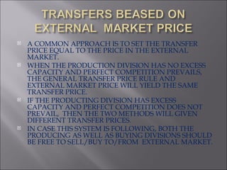 A COMMON APPROACH IS TO SET THE TRANSFER PRICE EQUAL TO THE PRICE IN THE EXTERNAL MARKET. WHEN THE PRODUCTION DIVISION HAS NO EXCESS CAPACITY AND PERFECT COMPETITION PREVAILS, THE GENERAL TRANSFER PRICE RULE AND EXTERNAL MARKET PRICE WILL YIELD THE SAME TRANSFER PRICE. IF THE PRODUCTING DIVISION HAS EXCESS CAPACITY AND PERFECT COMPETITION DOES NOT PREVAIL,  THEN THE TWO METHODS WILL GIVEN DIFFERENT TRANSFER PRICES. IN CASE THIS SYSTEM IS FOLLOWING, BOTH THE PRODUCING AS WELL AS BUYING DIVISIONS SHOULD BE FREE TO SELL/BUY TO/FROM  EXTERNAL MARKET. 
